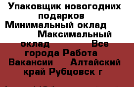 Упаковщик новогодних подарков › Минимальный оклад ­ 38 000 › Максимальный оклад ­ 50 000 - Все города Работа » Вакансии   . Алтайский край,Рубцовск г.